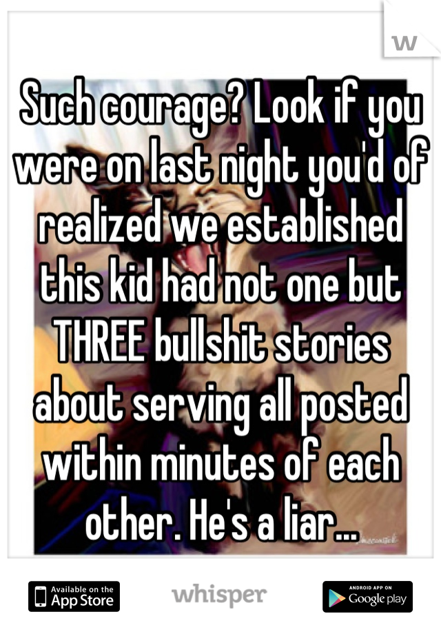 Such courage? Look if you were on last night you'd of realized we established this kid had not one but THREE bullshit stories about serving all posted within minutes of each other. He's a liar...