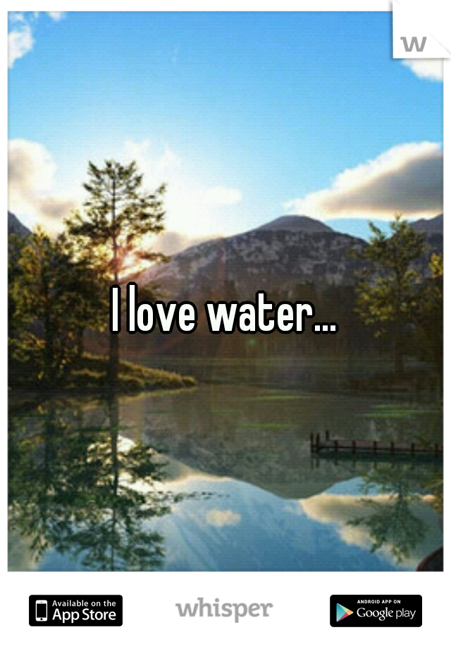 I love water...