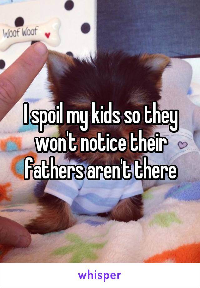 I spoil my kids so they won't notice their fathers aren't there