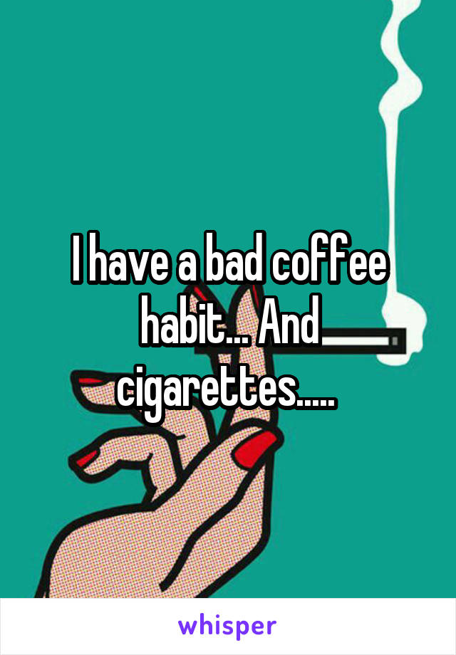 I have a bad coffee habit... And cigarettes..... 