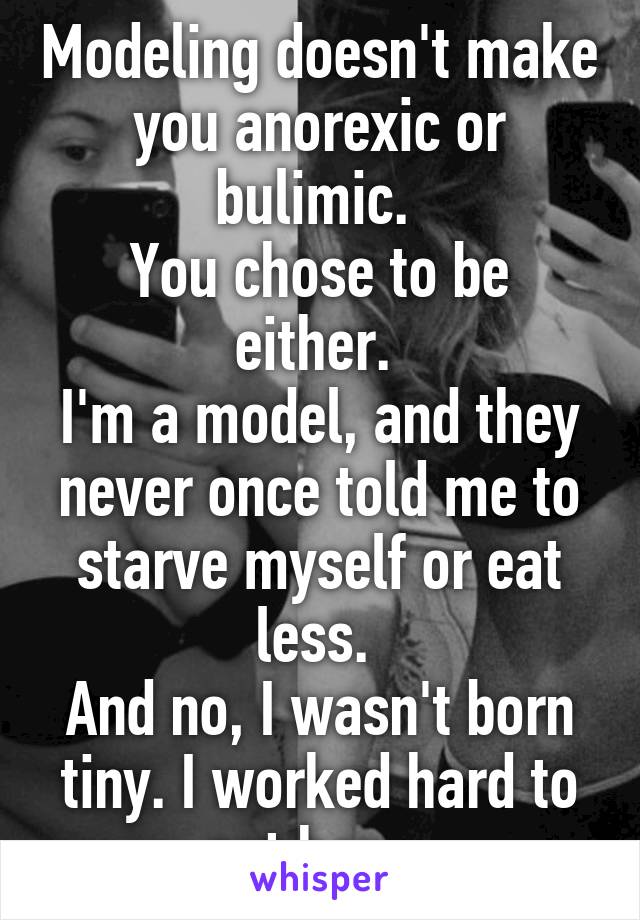 Modeling doesn't make you anorexic or bulimic. 
You chose to be either. 
I'm a model, and they never once told me to starve myself or eat less. 
And no, I wasn't born tiny. I worked hard to get here. 