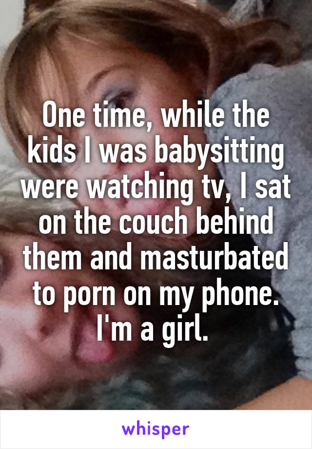 One time, while the kids I was babysitting were watching tv, I sat on the couch behind them and masturbated to porn on my phone. I'm a girl. 