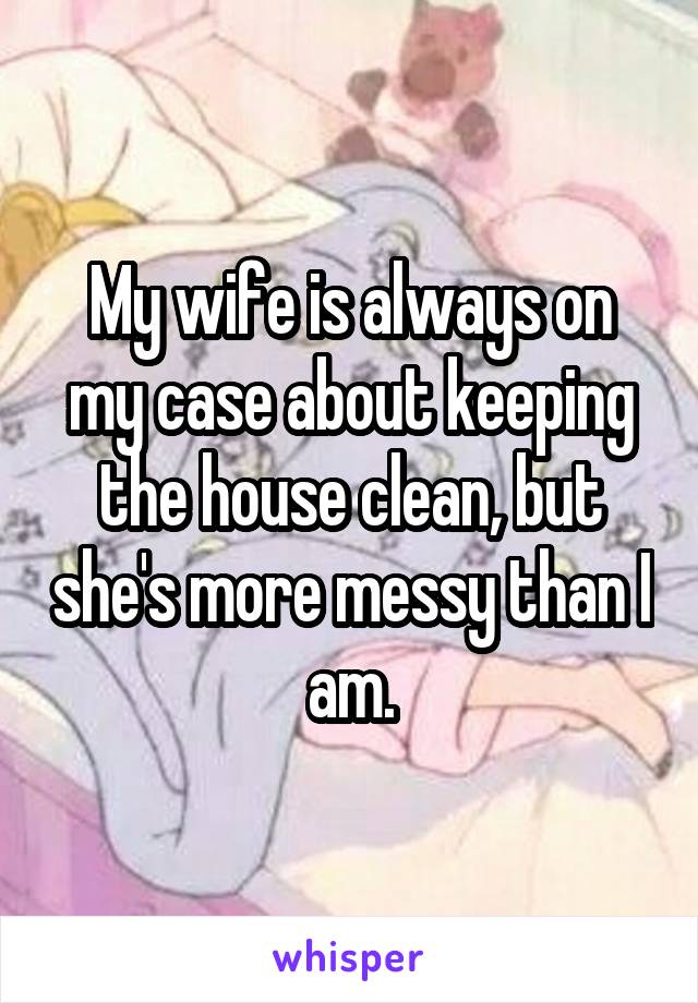 My wife is always on my case about keeping the house clean, but she's more messy than I am.