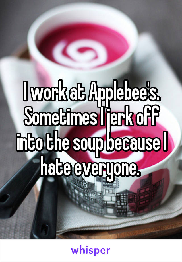 I work at Applebee's. Sometimes I jerk off into the soup because I hate everyone. 