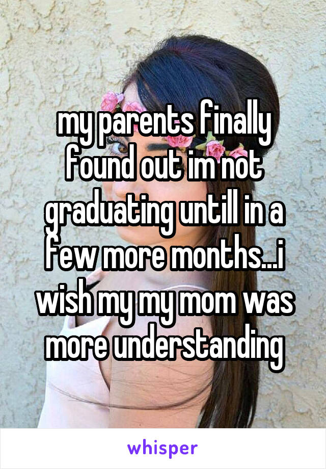 my parents finally found out im not graduating untill in a few more months...i wish my my mom was more understanding
