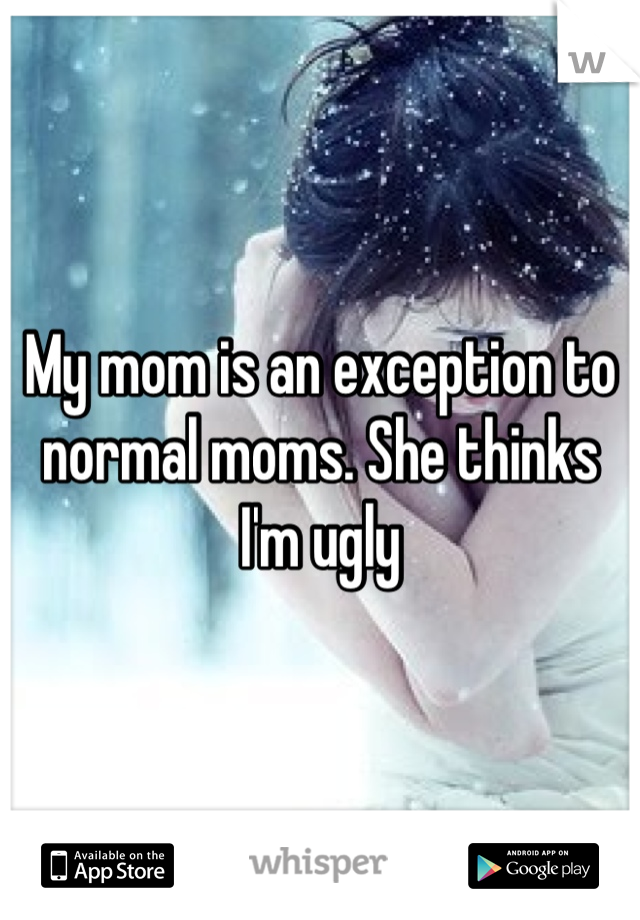 My mom is an exception to normal moms. She thinks I'm ugly