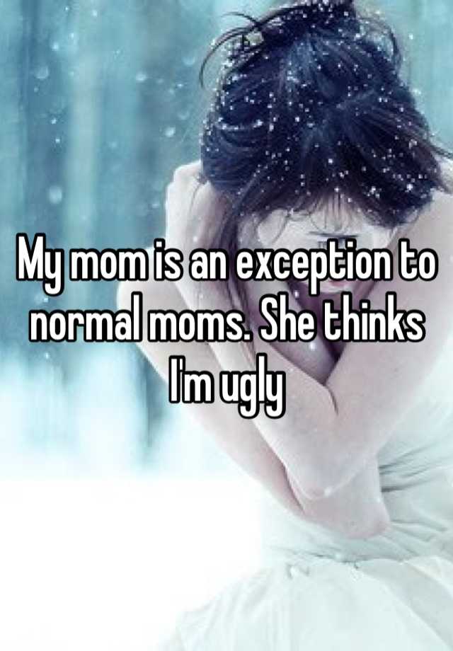 My mom is an exception to normal moms. She thinks I'm ugly