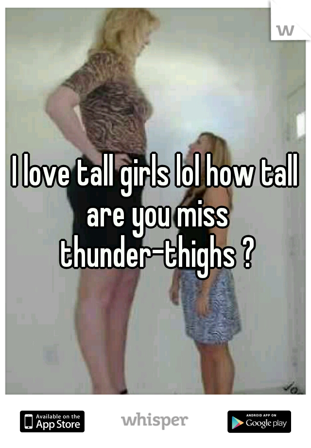 I love tall girls lol how tall are you miss thunder-thighs ?