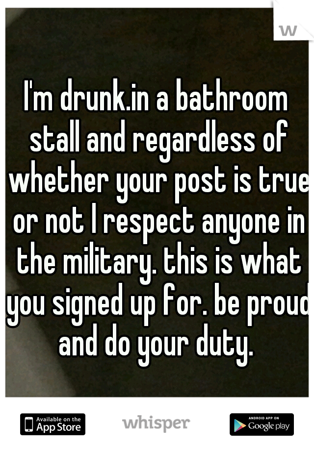 I'm drunk.in a bathroom stall and regardless of whether your post is true or not I respect anyone in the military. this is what you signed up for. be proud and do your duty. 
