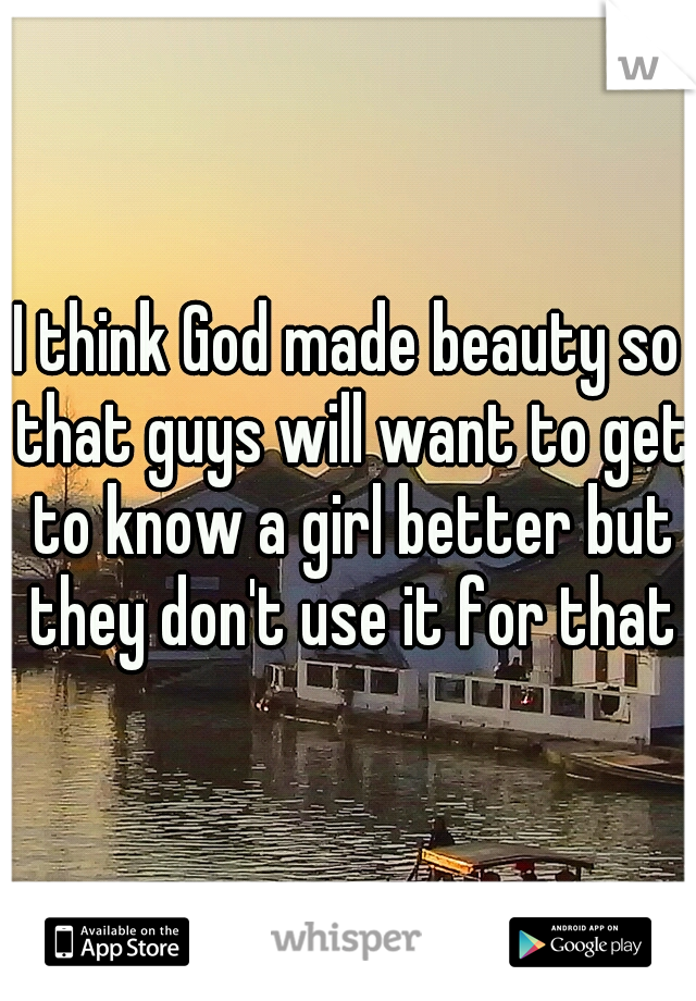 I think God made beauty so that guys will want to get to know a girl better but they don't use it for that