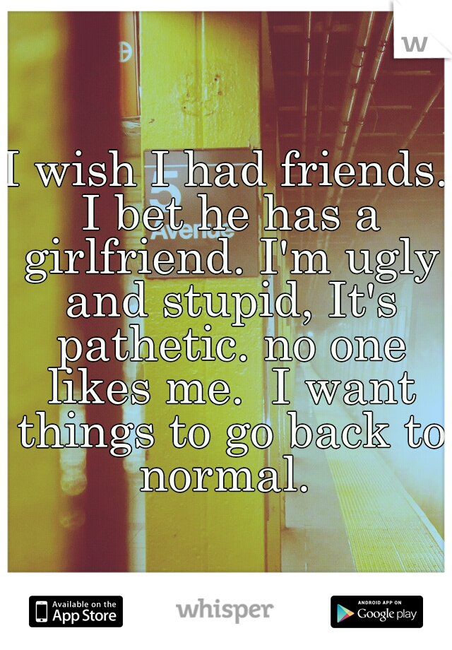 I wish I had friends. I bet he has a girlfriend. I'm ugly and stupid, It's pathetic. no one likes me.  I want things to go back to normal. 