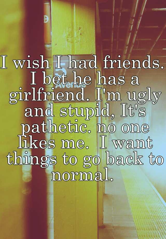 I wish I had friends. I bet he has a girlfriend. I'm ugly and stupid, It's pathetic. no one likes me.  I want things to go back to normal. 