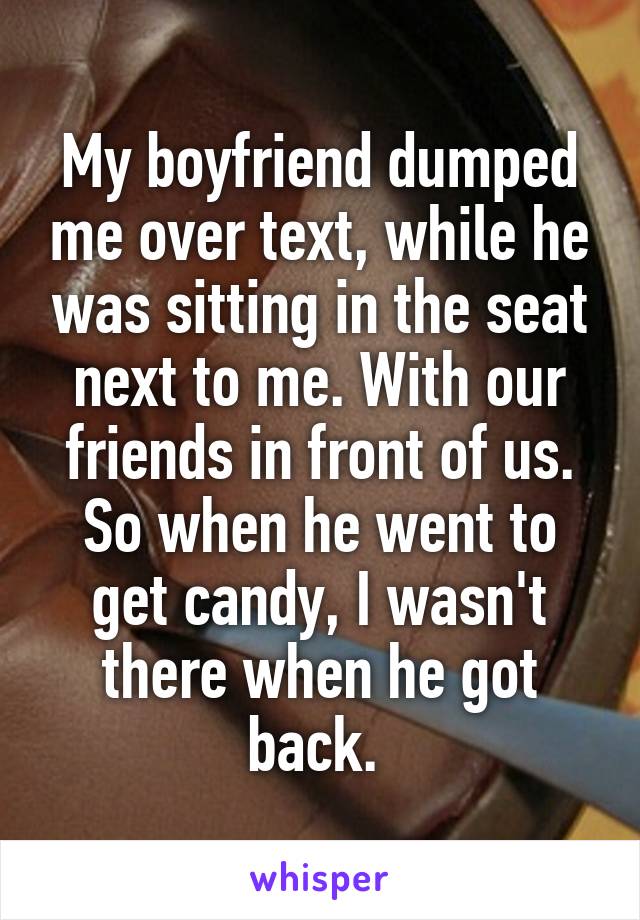 My boyfriend dumped me over text, while he was sitting in the seat next to me. With our friends in front of us. So when he went to get candy, I wasn't there when he got back. 