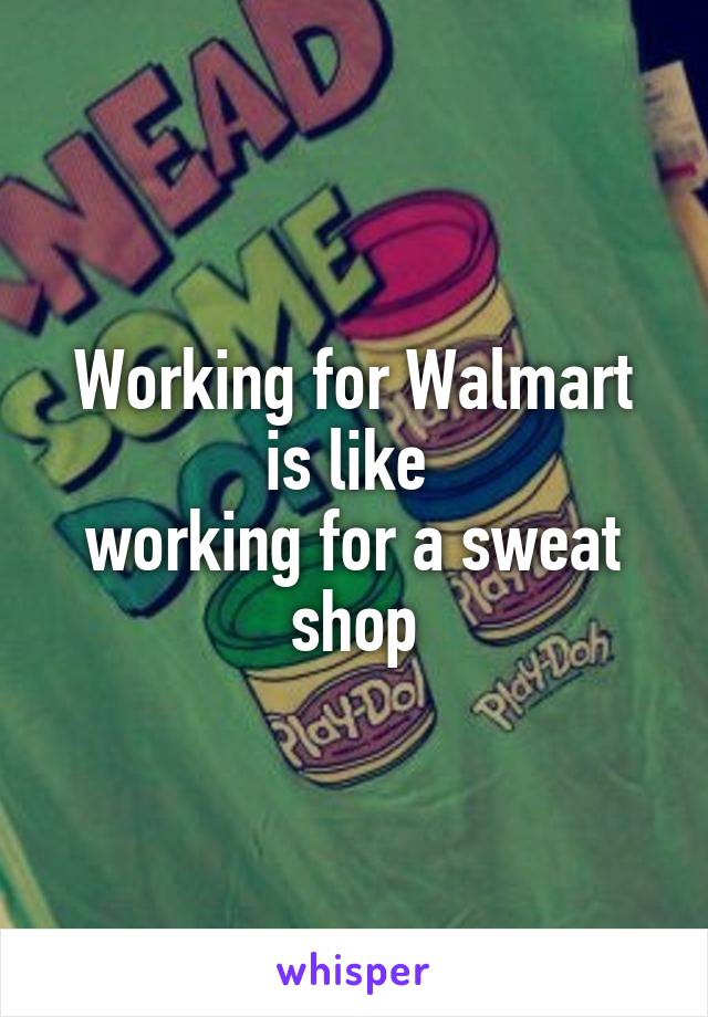 Working for Walmart is like 
working for a sweat shop