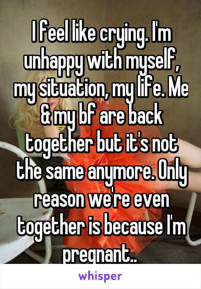 I feel like crying. I'm unhappy with myself, my situation, my life. Me & my bf are back together but it's not the same anymore. Only reason we're even together is because I'm pregnant.. 