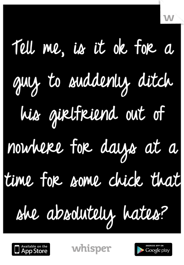 Tell me, is it ok for a guy to suddenly ditch his girlfriend out of nowhere for days at a time for some chick that she absolutely hates?