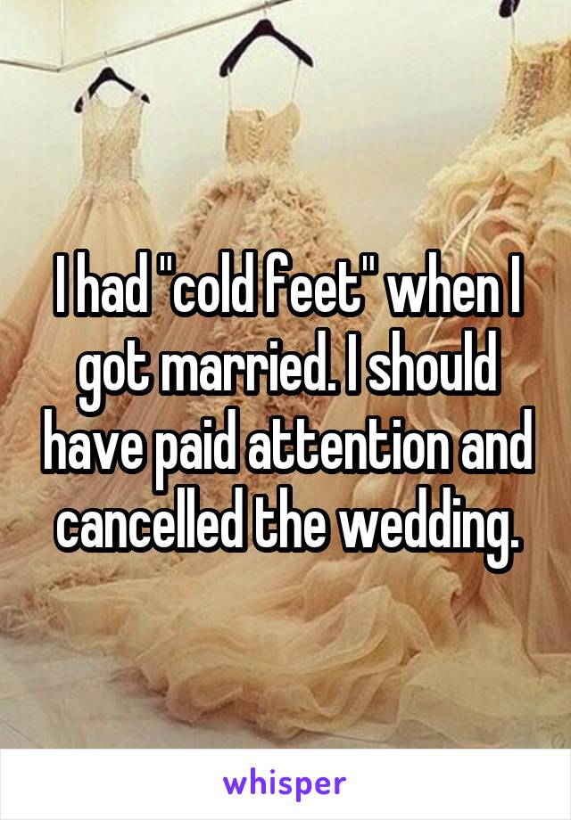I had "cold feet" when I got married. I should have paid attention and cancelled the wedding.