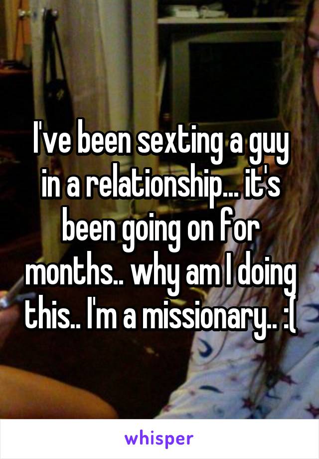 I've been sexting a guy in a relationship... it's been going on for months.. why am I doing this.. I'm a missionary.. :(