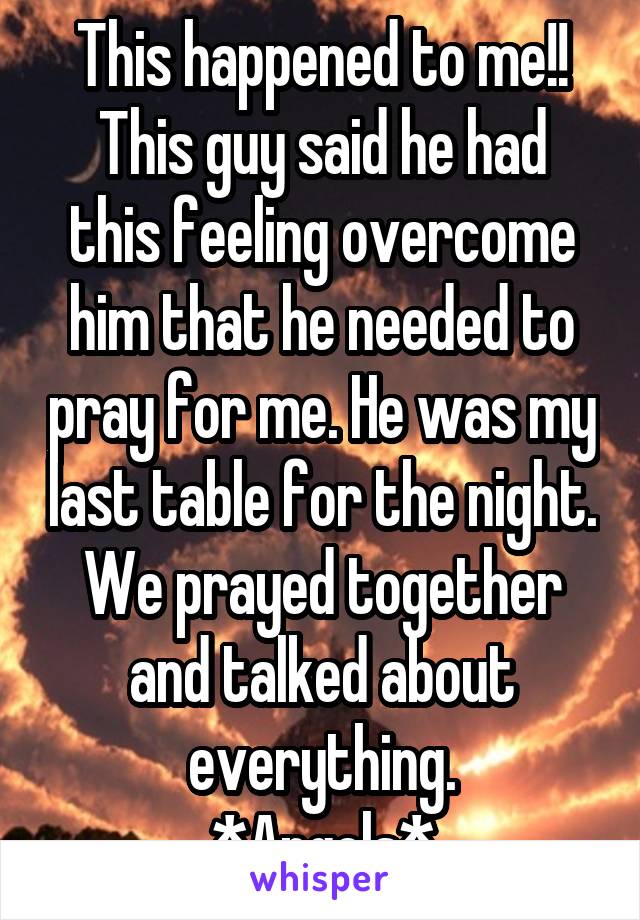 This happened to me!!
This guy said he had this feeling overcome him that he needed to pray for me. He was my last table for the night. We prayed together and talked about everything.
*Angels*