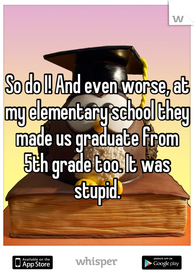 So do I! And even worse, at my elementary school they made us graduate from 5th grade too. It was stupid.