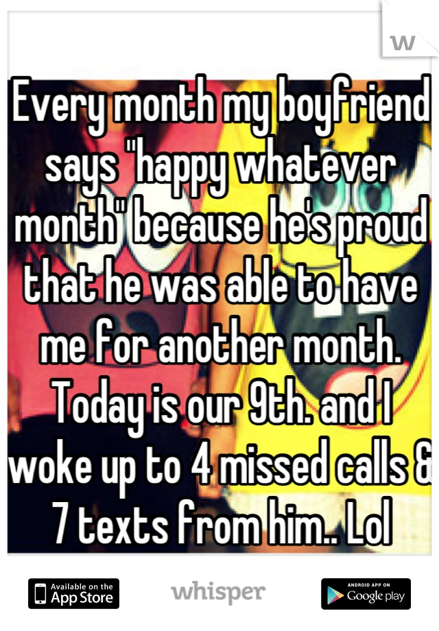 Every month my boyfriend says "happy whatever month" because he's proud that he was able to have me for another month. Today is our 9th. and I woke up to 4 missed calls & 7 texts from him.. Lol