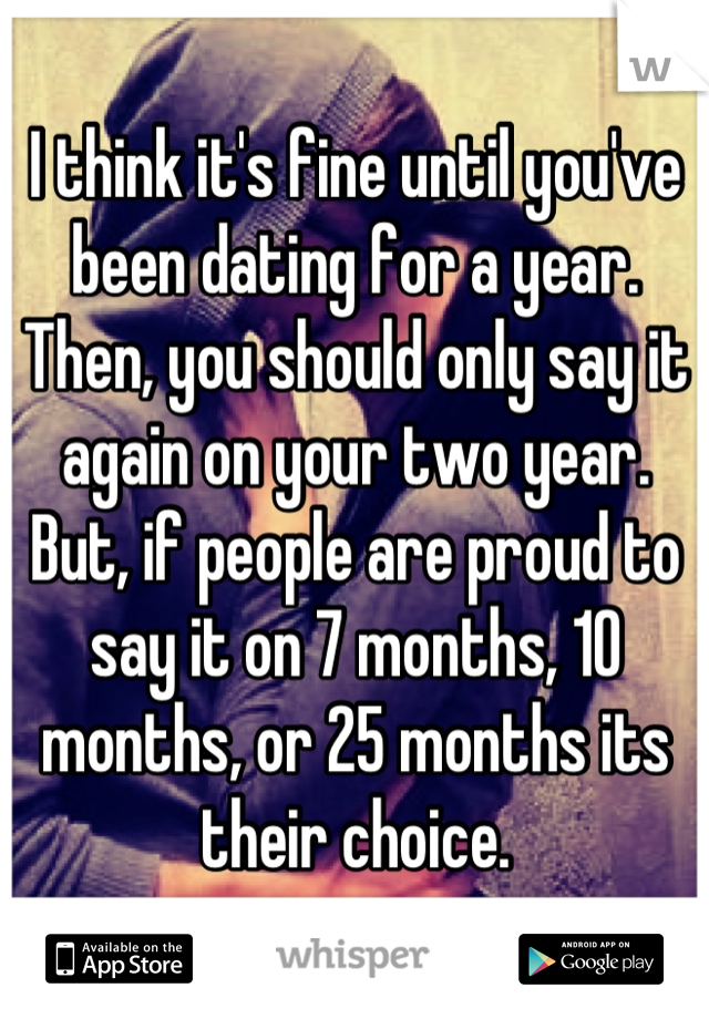 I think it's fine until you've been dating for a year. Then, you should only say it again on your two year. But, if people are proud to say it on 7 months, 10 months, or 25 months its their choice.