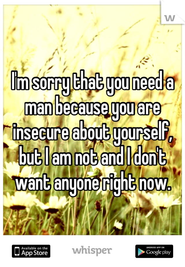 I'm sorry that you need a man because you are insecure about yourself, but I am not and I don't want anyone right now.