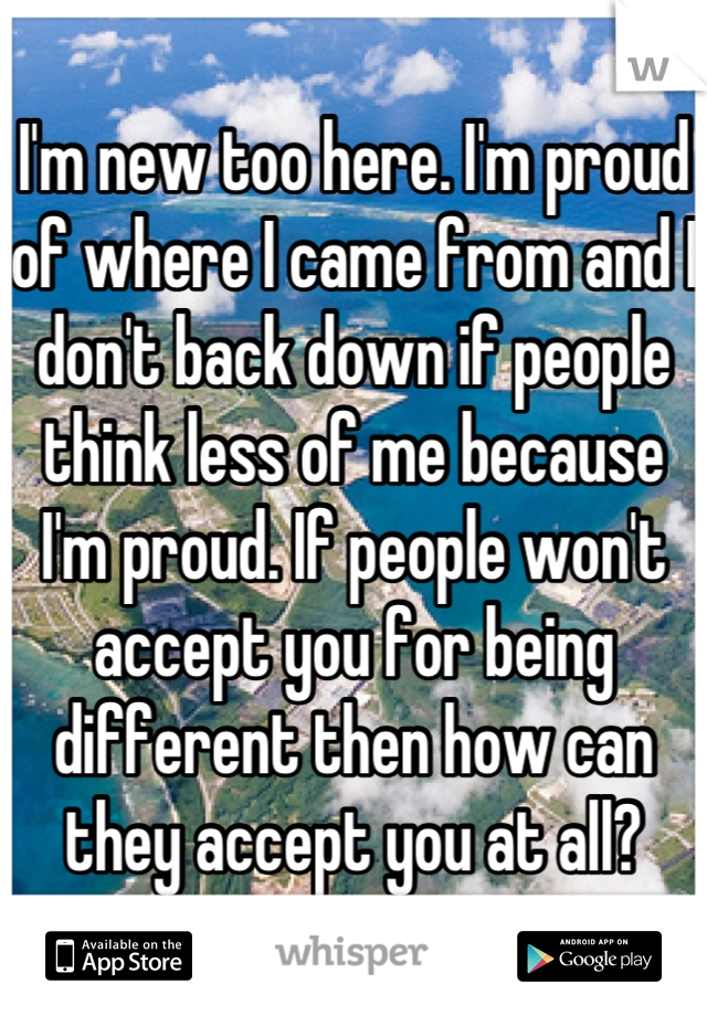 I'm new too here. I'm proud of where I came from and I don't back down if people think less of me because I'm proud. If people won't accept you for being different then how can they accept you at all?