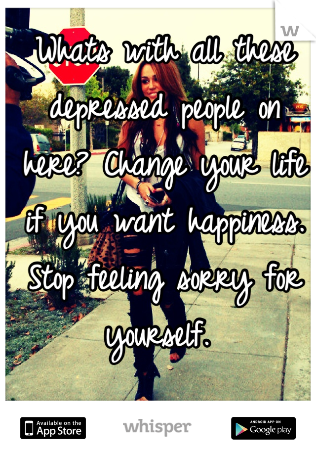 Whats with all these depressed people on here? Change your life if you want happiness. Stop feeling sorry for yourself. 