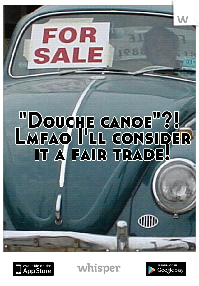 "Douche canoe"?! Lmfao I'll consider it a fair trade!