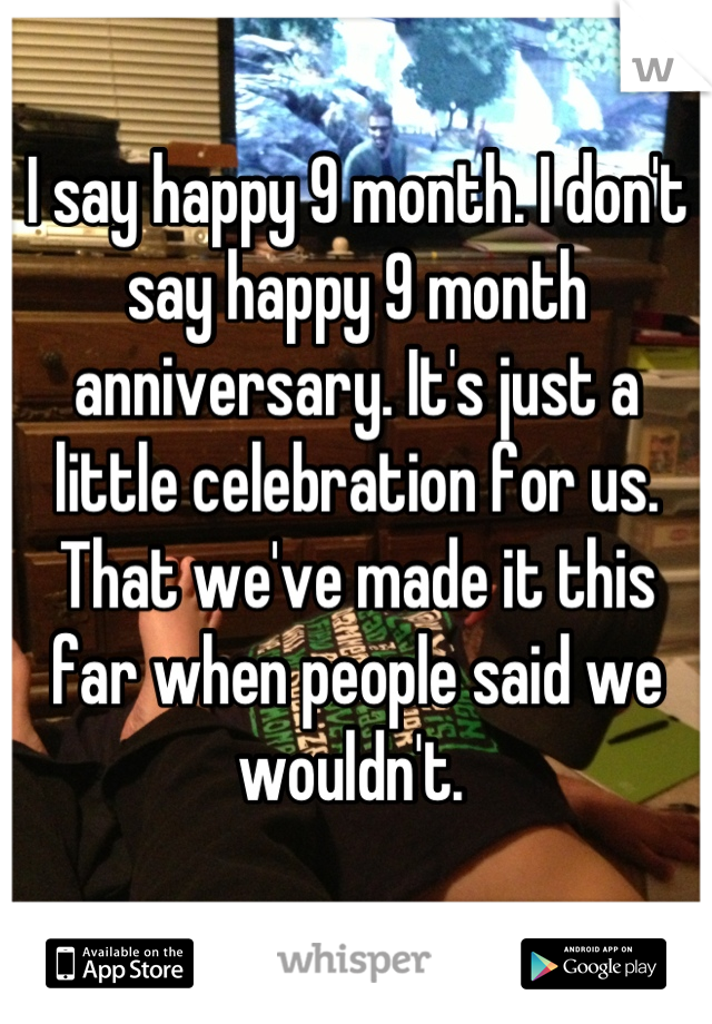 I say happy 9 month. I don't say happy 9 month anniversary. It's just a little celebration for us. That we've made it this far when people said we wouldn't. 