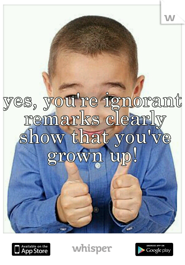 yes, you're ignorant remarks clearly show that you've grown up! 