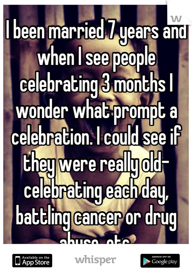 I been married 7 years and when I see people celebrating 3 months I wonder what prompt a celebration. I could see if they were really old- celebrating each day, battling cancer or drug abuse, etc.