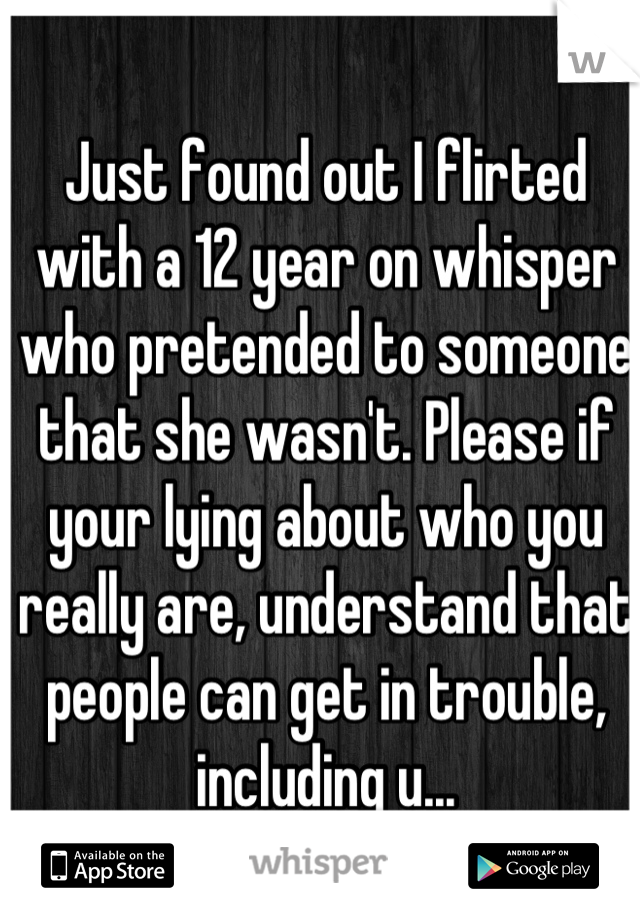 Just found out I flirted with a 12 year on whisper who pretended to someone that she wasn't. Please if your lying about who you really are, understand that people can get in trouble, including u...
