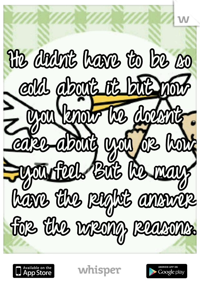 He didnt have to be so cold about it but now you know he doesnt care about you or how you feel. But he may have the right answer for the wrong reasons. 