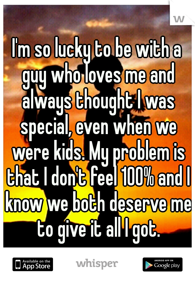 I'm so lucky to be with a guy who loves me and always thought I was special, even when we were kids. My problem is that I don't feel 100% and I know we both deserve me to give it all I got.