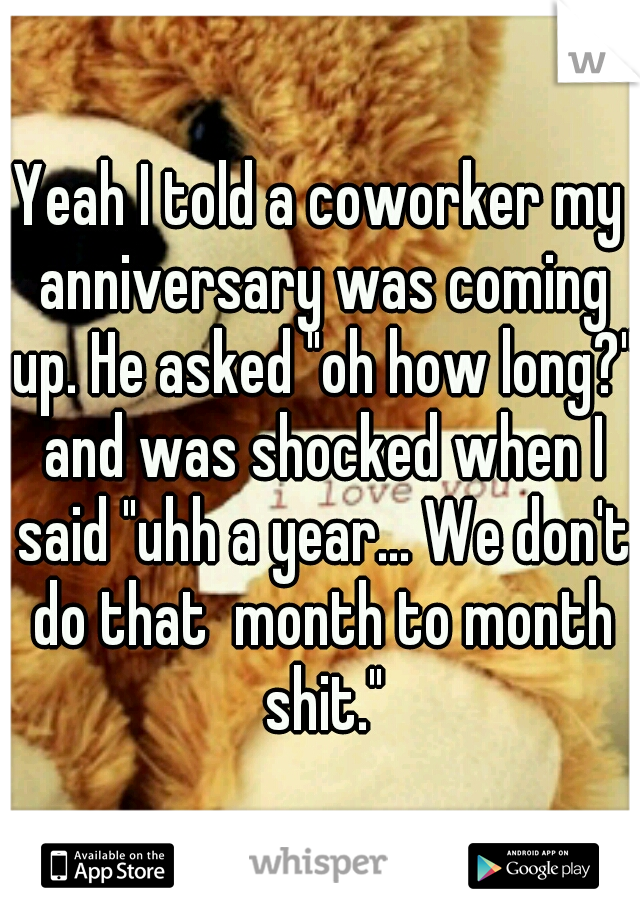 Yeah I told a coworker my anniversary was coming up. He asked "oh how long?" and was shocked when I said "uhh a year... We don't do that  month to month shit."