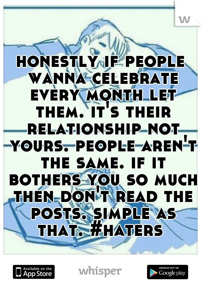 honestly if people wanna celebrate every month let them. it's their relationship not yours. people aren't the same. if it bothers you so much then don't read the posts. simple as that. #haters 