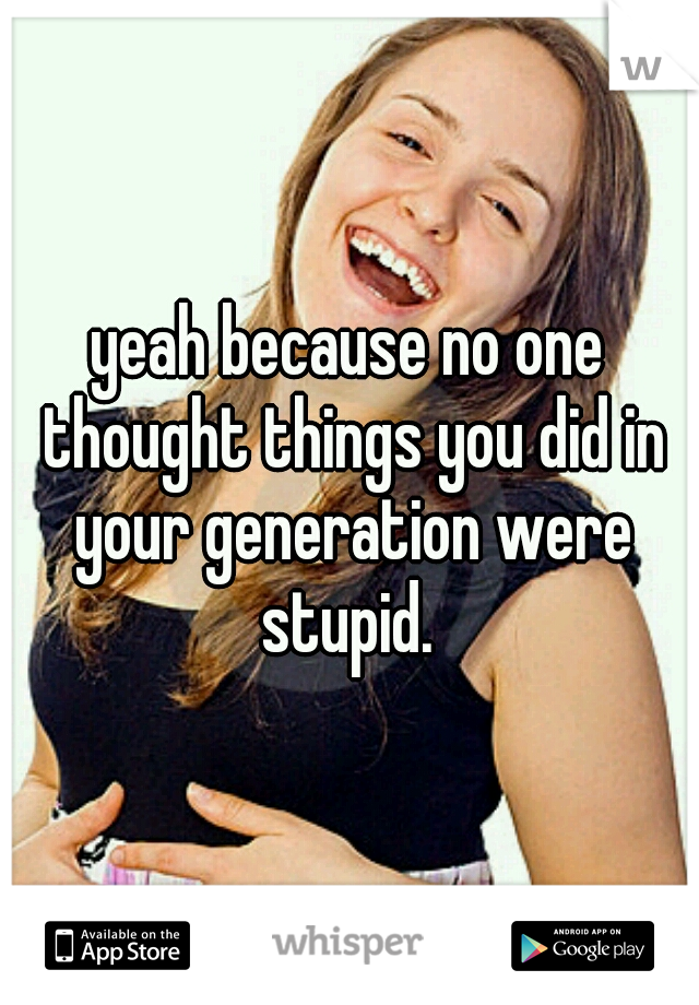 yeah because no one thought things you did in your generation were stupid. 