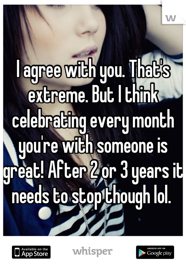 I agree with you. That's extreme. But I think celebrating every month you're with someone is great! After 2 or 3 years it needs to stop though lol. 