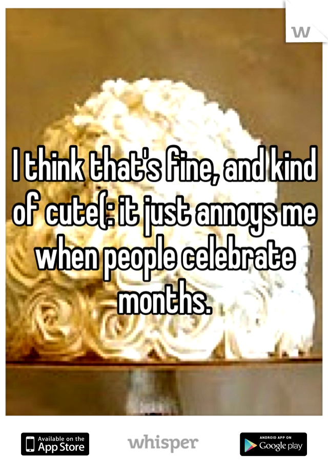 I think that's fine, and kind of cute(: it just annoys me when people celebrate months.