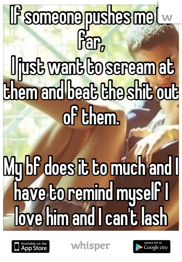 If someone pushes me to far,
 I just want to scream at them and beat the shit out of them. 

My bf does it to much and I have to remind myself I love him and I can't lash out. 