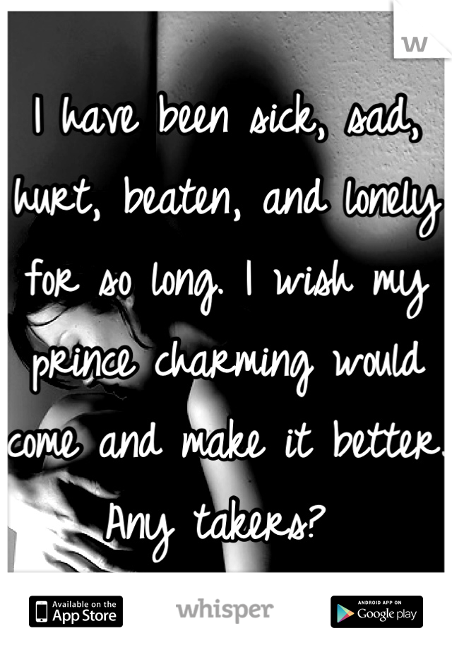 I have been sick, sad, hurt, beaten, and lonely for so long. I wish my prince charming would come and make it better. Any takers? 