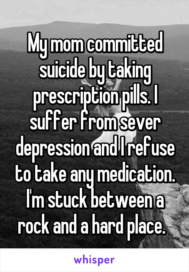 My mom committed suicide by taking prescription pills. I suffer from sever depression and I refuse to take any medication. I'm stuck between a rock and a hard place.  