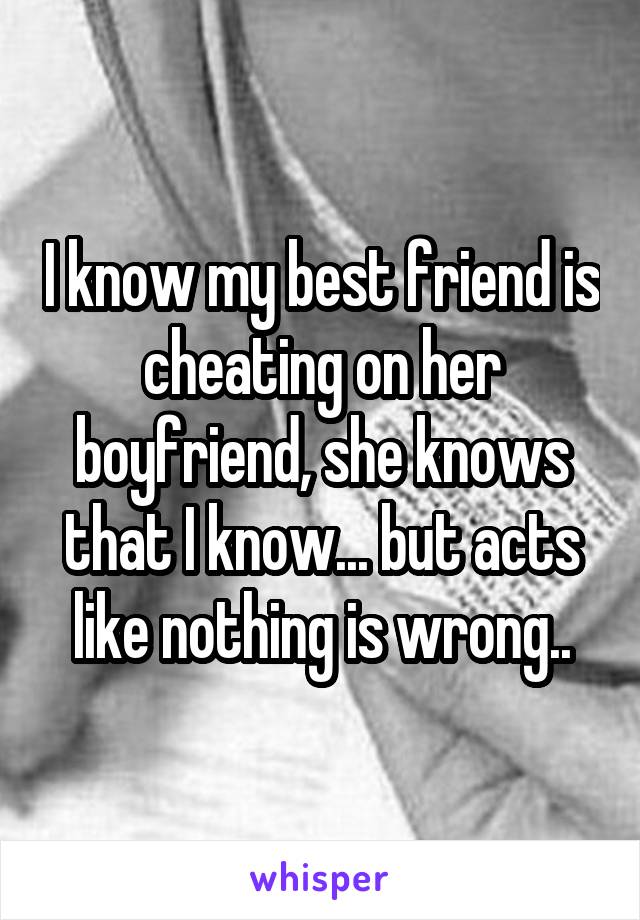 I know my best friend is cheating on her boyfriend, she knows that I know... but acts like nothing is wrong..