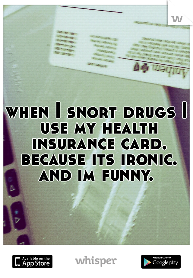 when I snort drugs I use my health insurance card. because its ironic. and im funny. 