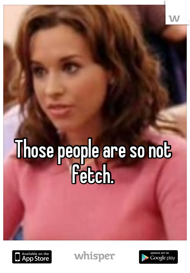 Those people are so not fetch.