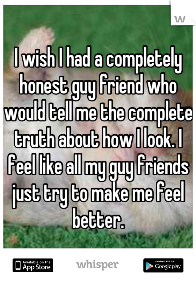 I wish I had a completely honest guy friend who would tell me the complete truth about how I look. I feel like all my guy friends just try to make me feel better.