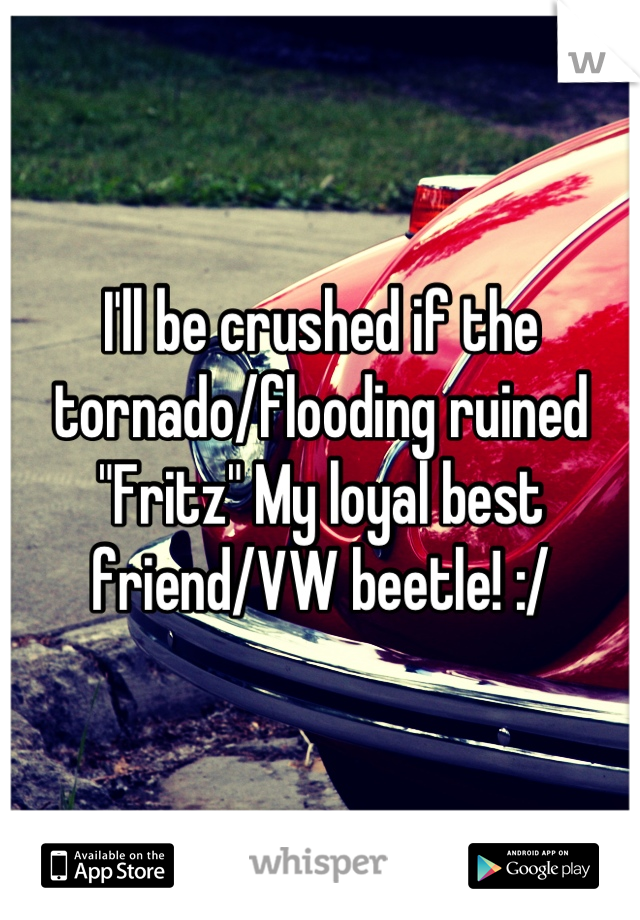 I'll be crushed if the tornado/flooding ruined "Fritz" My loyal best friend/VW beetle! :/