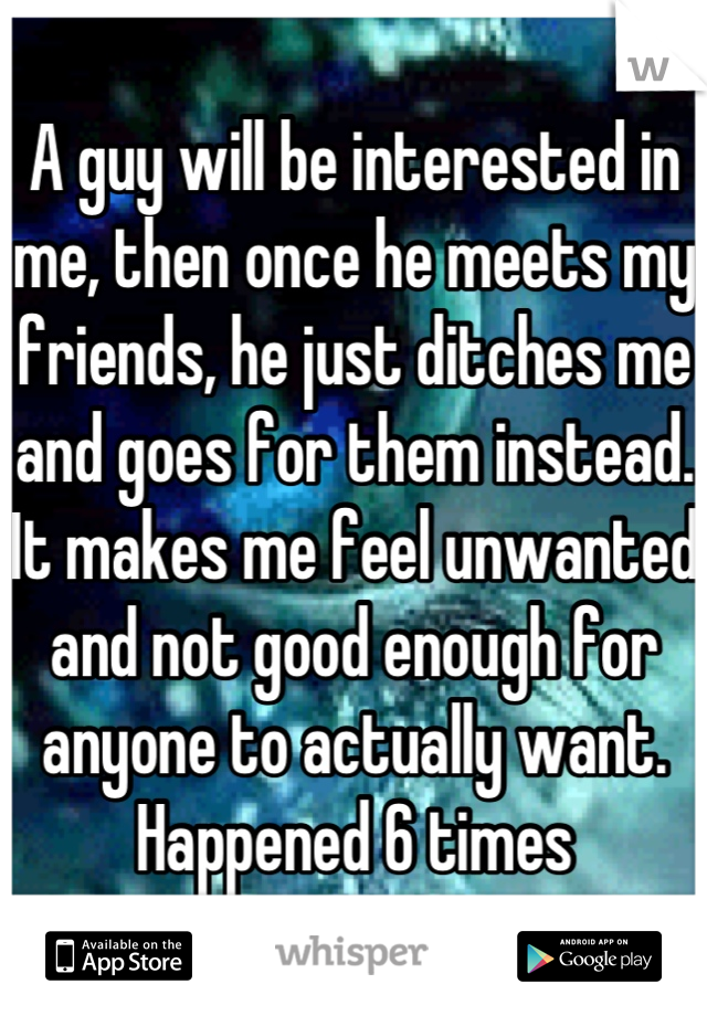 A guy will be interested in me, then once he meets my friends, he just ditches me and goes for them instead. It makes me feel unwanted and not good enough for anyone to actually want. Happened 6 times